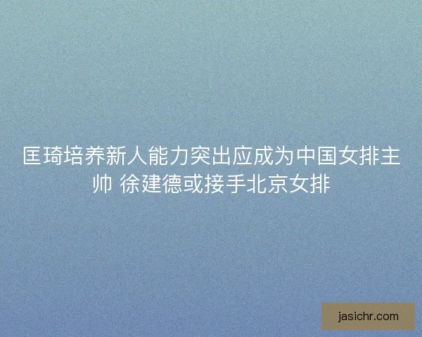 匡琦培养新人能力突出应成为中国女排主帅 徐建德或接手北京女排