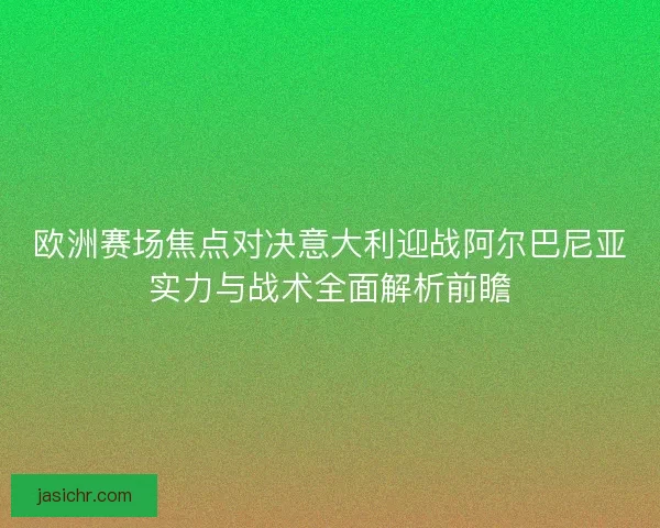 欧洲赛场焦点对决意大利迎战阿尔巴尼亚实力与战术全面解析前瞻