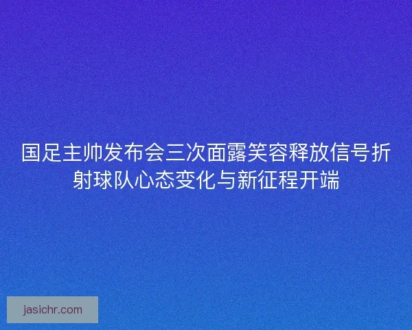 国足主帅发布会三次面露笑容释放信号折射球队心态变化与新征程开端