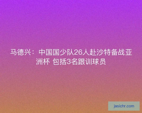 马德兴：中国国少队26人赴沙特备战亚洲杯 包括3名跟训球员