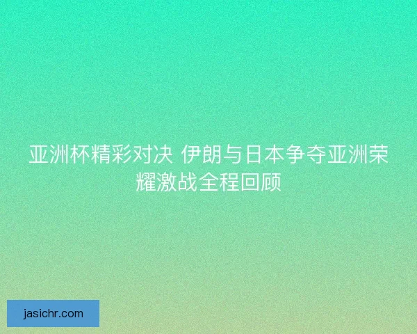 亚洲杯精彩对决 伊朗与日本争夺亚洲荣耀激战全程回顾