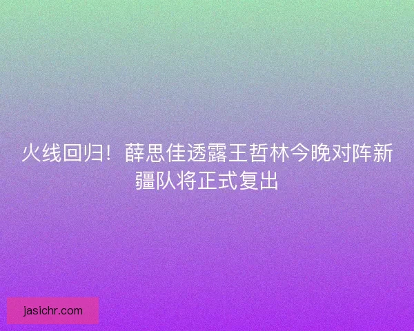 火线回归！薛思佳透露王哲林今晚对阵新疆队将正式复出