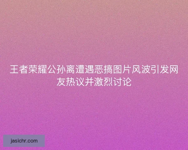 王者荣耀公孙离遭遇恶搞图片风波引发网友热议并激烈讨论