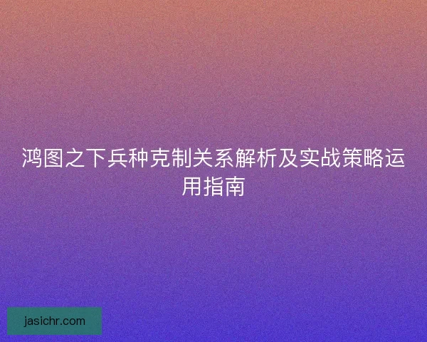 鸿图之下兵种克制关系解析及实战策略运用指南