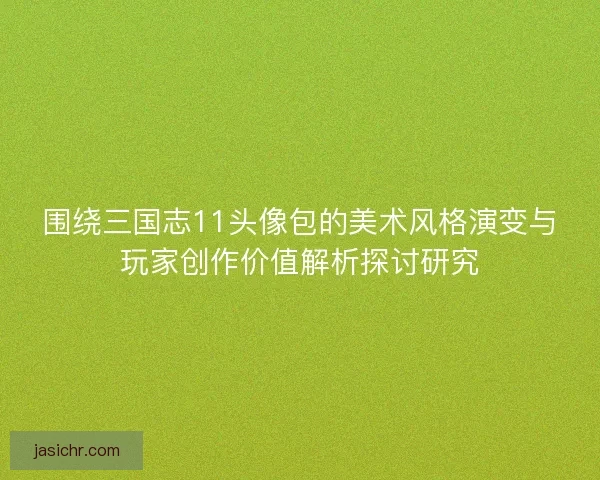 围绕三国志11头像包的美术风格演变与玩家创作价值解析探讨研究