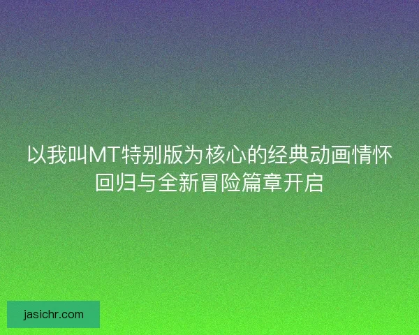 以我叫MT特别版为核心的经典动画情怀回归与全新冒险篇章开启