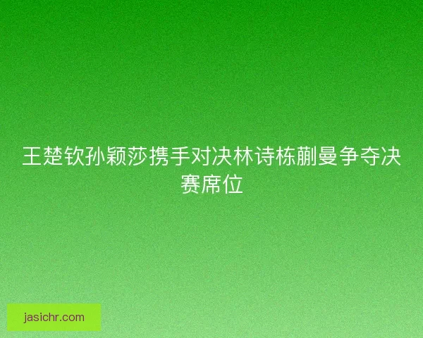 王楚钦孙颖莎携手对决林诗栋蒯曼争夺决赛席位
