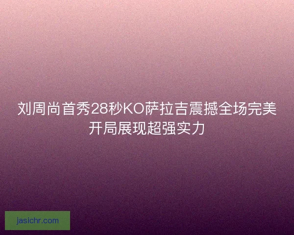 刘周尚首秀28秒KO萨拉吉震撼全场完美开局展现超强实力