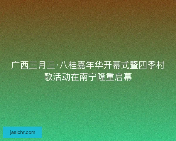 广西三月三·八桂嘉年华开幕式暨四季村歌活动在南宁隆重启幕