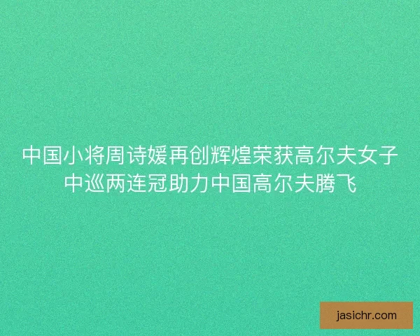 中国小将周诗媛再创辉煌荣获高尔夫女子中巡两连冠助力中国高尔夫腾飞