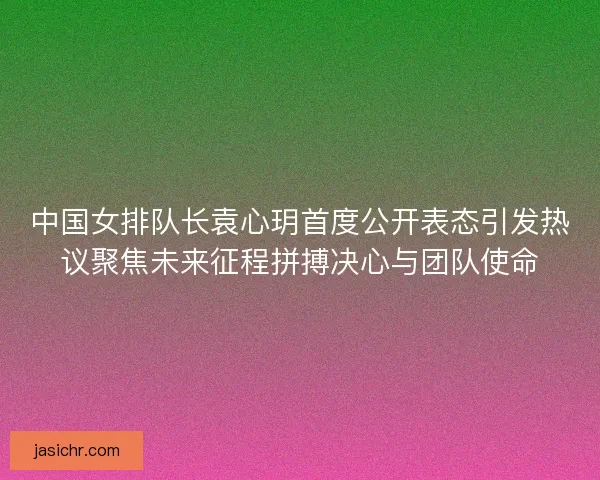 中国女排队长袁心玥首度公开表态引发热议聚焦未来征程拼搏决心与团队使命