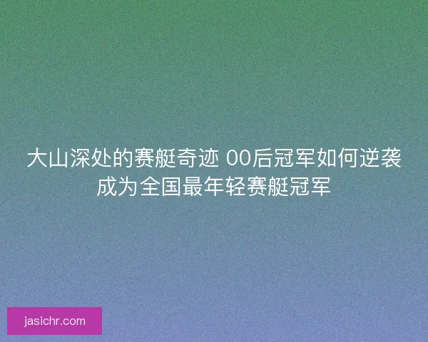 大山深处的赛艇奇迹 00后冠军如何逆袭成为全国最年轻赛艇冠军