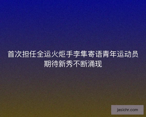 首次担任全运火炬手李隼寄语青年运动员期待新秀不断涌现