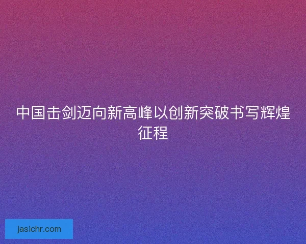 中国击剑迈向新高峰以创新突破书写辉煌征程