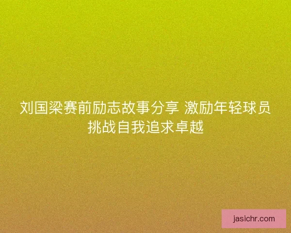 刘国梁赛前励志故事分享 激励年轻球员挑战自我追求卓越