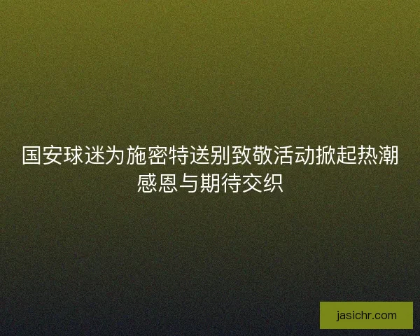 国安球迷为施密特送别致敬活动掀起热潮感恩与期待交织
