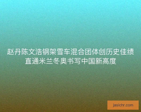 赵丹陈文浩钢架雪车混合团体创历史佳绩直通米兰冬奥书写中国新高度