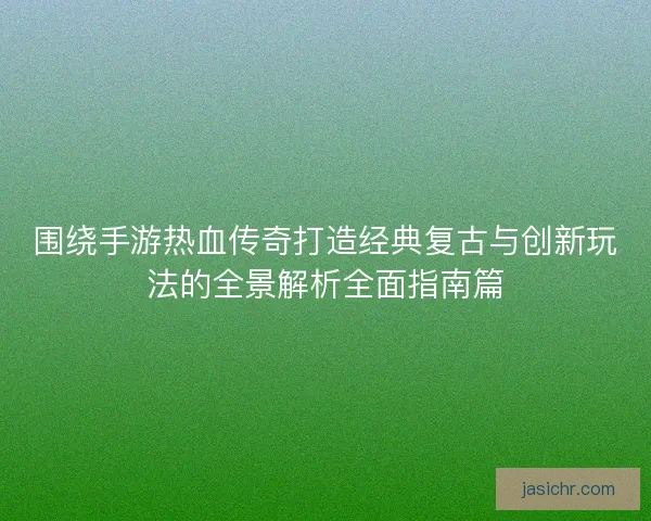 围绕手游热血传奇打造经典复古与创新玩法的全景解析全面指南篇