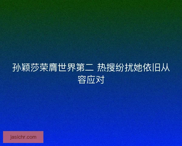 孙颖莎荣膺世界第二 热搜纷扰她依旧从容应对