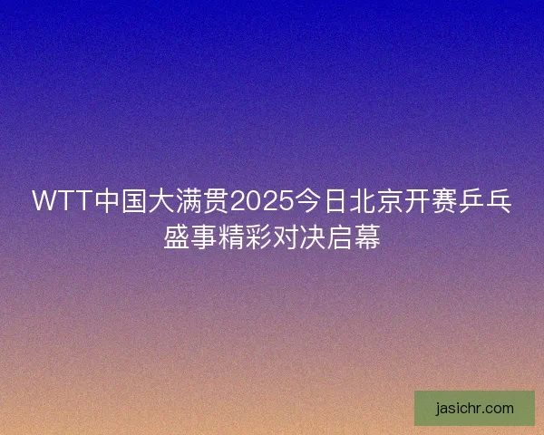 WTT中国大满贯2025今日北京开赛乒乓盛事精彩对决启幕