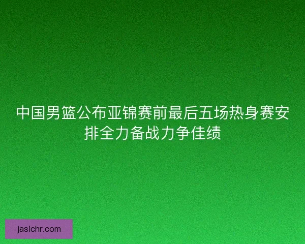 中国男篮公布亚锦赛前最后五场热身赛安排全力备战力争佳绩