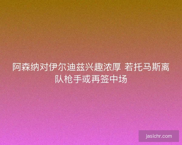 阿森纳对伊尔迪兹兴趣浓厚 若托马斯离队枪手或再签中场 阿森纳对伊尔迪兹兴趣浓厚 若托马斯离队枪手或再签中场