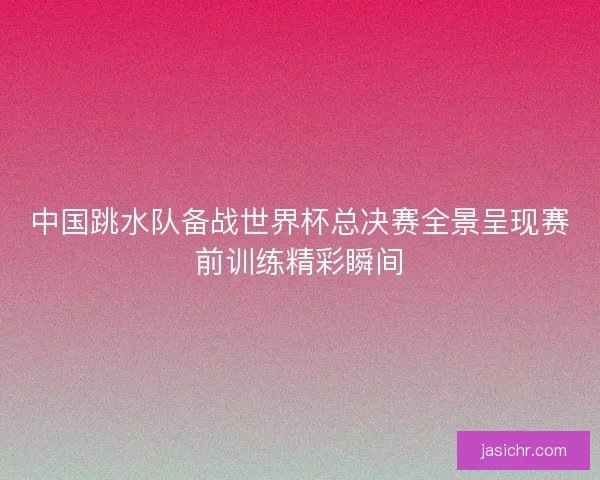 中国跳水队备战世界杯总决赛全景呈现赛前训练精彩瞬间