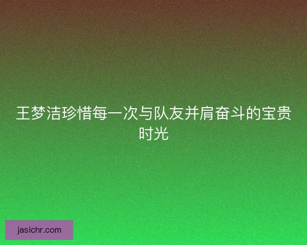 王梦洁珍惜每一次与队友并肩奋斗的宝贵时光