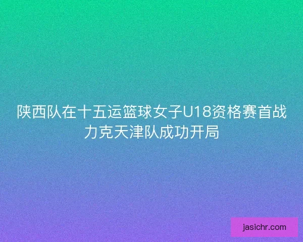 陕西队在十五运篮球女子U18资格赛首战力克天津队成功开局