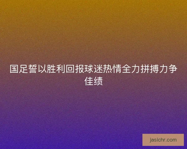 国足誓以胜利回报球迷热情全力拼搏力争佳绩