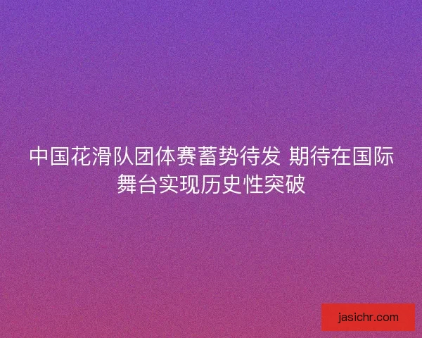 中国花滑队团体赛蓄势待发 期待在国际舞台实现历史性突破