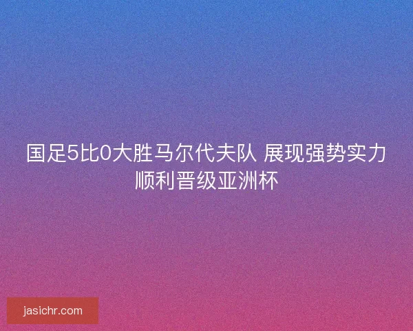 国足5比0大胜马尔代夫队 展现强势实力顺利晋级亚洲杯