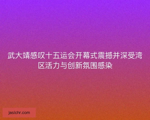 武大靖感叹十五运会开幕式震撼并深受湾区活力与创新氛围感染
